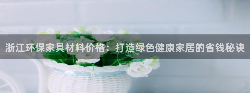 杏耀登录测速：浙江环保家具材料价格：打造绿色健康家居的省钱秘