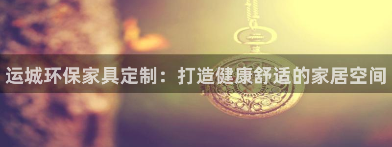 杏耀注册登录：运城环保家具定制：打造健康舒适的家居空间